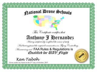 This Certificate certifies that
Anthony J Hernandez
Having satisfactorily completed the course of study
And having passed the required examination in Flying,Controlling,
Maneuvering and FAA Rules & Regulations is a
Qualified for UAV Flight
Given under my hand on the 2ND day of October, 2015
Ken Taboh
 