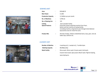 SEWING UNIT
Area : 929,600 Sf
Man Power : 11,600
Production Capacity : 5.2 Million pcs per month.
No. of Machines : 3,790 set
No. of Sewing Line : 125
Cutting : Auto spreader facility
Special Features : Pneumatic button attaching machine from Prym,
Button pull test machine at sewing facility,
4 smoking machine, all garments pass through metal detector
Quarantines area for metal free zone.
Product Mix : All kinds of baby, children embellished items, boys, girls, mens &
ladies tops, bottoms etc.
LAUNDRY UNIT
Number of Machine : 4 washing m/c, 1 sample m/c, 7 tumble dryer.
Washing Capacity : 80,000pcs/day
Wash Facility : Rinse wash, Silicon wash, Enzyme wash, Acid wash,
Enzyme Stone wash, Spray wash, Bleach wash, Pigment dyeing,
wave dyeing etc.
Masco |
www.mascoknit.com
Page | 11
 