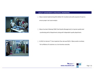 QUALITY DEPARTMENT & INDUSTRIAL ENGINEERING
Masco started implementing DHU (Defect Per hundred units) with proactive IE team to
ensure proper root cause analysis.
Masco has been following TQM (Total Quality Management) to improve quality level
coordinating with all departments along with Independent quality department.
At 2012 its Internal 1st
time inspection Pass rate was 98.2%. Masco works to achieve
full confidence of customers as a true business associate.
Masco |
www.mascoknit.com Page | 12
 