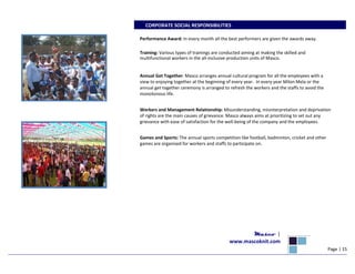 CORPORATE SOCIAL RESPONSIBILITIES
Performance Award: In every month all the best performers are given the awards away.
Training: Various types of trainings are conducted aiming at making the skilled and
multifunctional workers in the all-inclusive production units of Masco.
Annual Get Together: Masco arranges annual cultural program for all the employees with a
view to enjoying together at the beginning of every year. In every year Milon Mela or the
annual get together ceremony is arranged to refresh the workers and the staffs to avoid the
monotonous life.
Workers and Management Relationship: Misunderstanding, misinterpretation and deprivation
of rights are the main causes of grievance. Masco always aims at prioritizing to set out any
grievance with ease of satisfaction for the well-being of the company and the employees.
Games and Sports: The annual sports competition like football, badminton, cricket and other
games are organized for workers and staffs to participate on.
Masco |
www.mascoknit.com
Page | 15
 