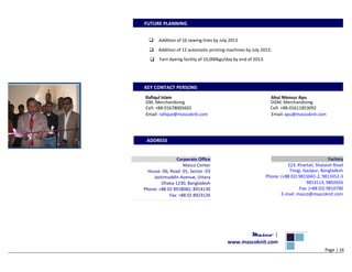 FUTURE PLANNING
Addition of 16 sewing lines by July 2013
Addition of 12 automatic printing machines by July 2013.
Yarn dyeing facility of 10,000kgs/day by end of 2013.
KEY CONTACT PERSONS
Rafiqul Islam Abul Monsur Apu
GM, Merchandising DGM, Merchandising
Cell: +88-01678005602 Cell: +88-01611853092
Email: rafique@mascoknit.com Email: apu@mascoknit.com
ADDRESS
Factory
223, Khartail, Shataish Road
Tongi, Gazipur, Bangladesh
Phone: (+88 02) 9815041-2, 9813352-3
9813113, 9802656
Fax: (+88 02) 9810790
E-mail: masco@mascoknit.com
Masco |
www.mascoknit.com
Page | 16
Corporate Office
Masco Center
House -06, Road -01, Sector -03
Jashimuddin Avenue, Uttara
Dhaka-1230, Bangladesh
Phone: +88 02 8918082, 8914130
Fax: +88 02 8923126
 
