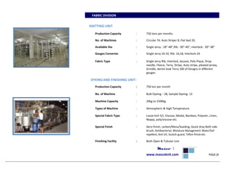 FABRIC DIVISION
KNITTING UNIT
Production Capacity : 750 tons per months
No. of Machines : Circular 74, Auto Striper 8, Flat bed 20,
Available Dia : Single Jersy : 18”-48”,Rib : 30”-40”, Interlock : 30”-38”
Gauges Converter : Single Jersy 16-32, Rib- 16,18, Interlock-24
Fabric Type : Single Jersy Rib, Interlock, lacoast, Polo Pique, Drop
needle, Fleece, Terry, Stripe, Auto stripe, pleated jersey,
Grindle, denim look Terry 100 of Designs in different
gauges.
DYEINGAND FINISHING UNIT:
Production Capacity : 750 ton per month
No. of Machine : Bulk Dyeing – 28, Sample Dyeing- 13
Machine Capacity : 20kg to 1500kg
Types of Machine : Atmospheric & High Temperature.
Special Fabric Type : Loose knit S/J, Viscose, Modal, Bamboo, Polyster, Linen,
Neppy, poly/viscose etc.
Special Finish : Aero finish, carbon/Moss/Sueding, Quick dray Both side
brush, Antibacterial, Moisture Management Water/Soil
repellent, Anti UV, Scotch guard, Teflon finishetc
Finishing Facility : Both Open & Tubular Line
Masco |
www.mascoknit.com PAGE|8
 