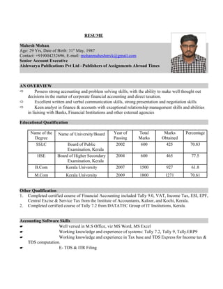 RESUME
Mahesh Mohan.
Age: 29 Yrs, Date of Birth: 31st
May, 1987
Contact: +919004232696, E-mail: mohanmaheshmvk@gmail.com
Senior Account Executive
Aishwarya Publications Pvt Ltd –Publishers of Assignments Abroad Times
AN OVERVIEW
 Possess strong accounting and problem solving skills, with the ability to make well thought out
decisions in the matter of corporate financial accounting and direct taxation.
 Excellent written and verbal communication skills, strong presentation and negotiation skills
 Keen analyst in finance & accounts with exceptional relationship management skills and abilities
in liaising with Banks, Financial Institutions and other external agencies
Educational Qualification
Name of the
Degree
Name of University/Board Year of
Passing
Total
Marks
Marks
Obtained
Percentage
SSLC Board of Public
Examination, Kerala
2002 600 425 70.83
HSE Board of Higher Secondary
Examination, Kerala
2004 600 465 77.5
B.Com Kerala University 2007 1500 927 61.8
M.Com Kerala University 2009 1800 1271 70.61
Other Qualification
1. Completed certified course of Financial Accounting included Tally 9.0, VAT, Income Tax, ESI, EPF,
Central Excise & Service Tax from the Institute of Accountants, Kaloor, and Kochi, Kerala.
2. Completed certified course of Tally 7.2 from DATATEC Group of IT Institutions, Kerala.
Accounting Software Skills
 Well versed in M.S Office, viz MS Word, MS Excel
 Working knowledge and experience of systems: Tally 7.2, Tally 9, Tally.ERP9
 Working knowledge and experience in Tax base and TDS Express for Income tax &
TDS computation.
 E- TDS & ITR Filing
 