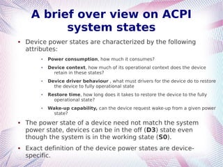 A brief over view on ACPI
system states
 Device power states are characterized by the following
attributes:
 Power consumption, how much it consumes?
 Device context, how much of its operational context does the device
retain in these states?
 Device driver behaviour , what must drivers for the device do to restore
the device to fully operational state
 Restore time, how long does it takes to restore the device to the fully
operational state?
 Wake-up capability, can the device request wake-up from a given power
state?
 The power state of a device need not match the system
power state, devices can be in the off (D3) state even
though the system is in the working state (S0).
 Exact definition of the device power states are device-
specific.
 