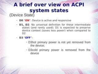 A brief over view on ACPI
system states
(Device State)
➢ D0 “ON”: Device is active and responsive
➢ D1, D2: No universal definition for these intermediate
states (and rarely used); D1 is expected to preserve
device context (saves less power) when compared to
D2
➢ D3 “OFF”:
➢ D3hot primary power is not yet removed from
the device;
➢ D3cold primary power is removed from the
device
 