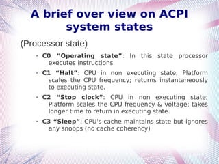 A brief over view on ACPI
system states
(Processor state)
➢ C0 “Operating state”: In this state processor
executes instructions
➢ C1 “Halt”: CPU in non executing state; Platform
scales the CPU frequency; returns instantaneously
to executing state.
➢ C2 “Stop clock”: CPU in non executing state;
Platform scales the CPU frequency & voltage; takes
longer time to return in executing state.
➢ C3 “Sleep”: CPU's cache maintains state but ignores
any snoops (no cache coherency)
 