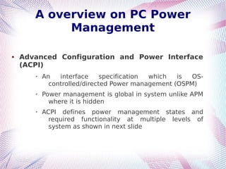 A overview on PC Power
Management
 Advanced Configuration and Power Interface
(ACPI)
➢ An interface specification which is OS-
controlled/directed Power management (OSPM)
➢ Power management is global in system unlike APM
where it is hidden
➢ ACPI defines power management states and
required functionality at multiple levels of
system as shown in next slide
 