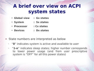 A brief over view on ACPI
system states
➔ Global view : Gx states
➔ System : Sx states
➔ Processor : Cx states
➔ Devices : Dx states
 State numbers are interpreted as below
➢
“0” indicates system is active and available to user
➢ “1-n” indicates sleep states; higher number corresponds
to lower power usage (and from user prescriptive
system is “OFF” for all this power states)
 