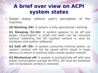A brief over view on ACPI
system states
 Global states reflects user's perception of the
machine
➢ G0 Working (S0): A system is fully operational / working
➢ G1 Sleeping (S1-S4): A system appears to be off and
power consumption is small and work can be resumed
without rebooting the OS (system context is save by
hardware and system software)
➢ G2 Soft off (S5): A system consumes minimal power, as
system context will not be saved which result in large
latency to return in working state (needs system restart)
➢ G3 Mechanical off: A system is mechanically off with zero
power consumption (except for RTC), OS must be restarted
and no hardware context is retained
 