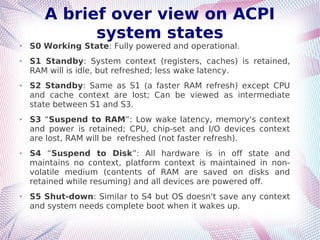A brief over view on ACPI
system states
➢ S0 Working State: Fully powered and operational.
➢ S1 Standby: System context (registers, caches) is retained,
RAM will is idle, but refreshed; less wake latency.
➢ S2 Standby: Same as S1 (a faster RAM refresh) except CPU
and cache context are lost; Can be viewed as intermediate
state between S1 and S3.
➢ S3 “Suspend to RAM”: Low wake latency, memory's context
and power is retained; CPU, chip-set and I/O devices context
are lost, RAM will be refreshed (not faster refresh).
➢ S4 “Suspend to Disk”: All hardware is in off state and
maintains no context, platform context is maintained in non-
volatile medium (contents of RAM are saved on disks and
retained while resuming) and all devices are powered off.
➢ S5 Shut-down: Similar to S4 but OS doesn't save any context
and system needs complete boot when it wakes up.
 