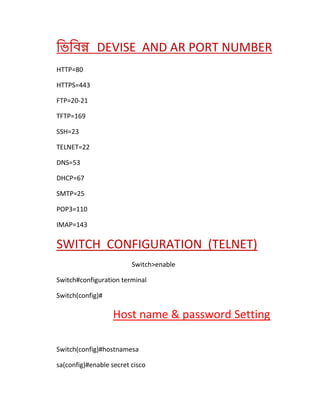 ভিভিন্ন DEVISE AND AR PORT NUMBER
HTTP=80
HTTPS=443
FTP=20-21
TFTP=169
SSH=23
TELNET=22
DNS=53
DHCP=67
SMTP=25
POP3=110
IMAP=143
SWITCH CONFIGURATION (TELNET)
Switch>enable
Switch#configuration terminal
Switch(config)#
Host name & password Setting
Switch(config)#hostnamesa
sa(config)#enable secret cisco
 
