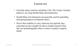 Current use
• Currently many countries including: USA, UK, France, Sweden,
India etc. are using Stealth Ships and submarines.
• Stealth Ships and submarines are generally used for patrolling
and spying purposes of disputed waters.
• Due to their inability to carry relatively less payload, they
somewhat are less suitable for direct combat instead of that
they are unchallengeable when it comes to launch a surprise
attack.
Arya Institute of Engineering and Technology29-11-2020 11
 