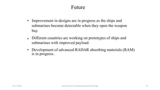 Future
•
Improvement in designs are in progress as the ships and
submarines become detectable when they open the weapon
bay.
•
Different countries are working on prototypes of ships and
submarines with improved payload.
•
Development of advanced RADAR absorbing materials (RAM)
is in progress.
Arya Institute of Engineering and Technology29-11-2020 12
 