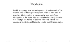 Conclusion
Stealth technology is an interesting and topic and as much of the
research and technology development done in this area is
secretive, it is impossible to know exactly what sort of new
advances lie in the future. The stealth technology has gone as far
as it could go but the fact still lie that all stealth aircraft are
vulnerable to existing and futuristic counter-stealth technologies.
Arya Institute of Engineering and Technology29-11-2020 13
 