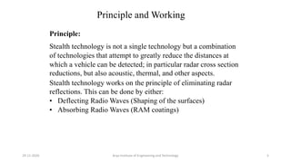 Principle and Working
Principle:
Stealth technology is not a single technology but a combination
of technologies that attempt to greatly reduce the distances at
which a vehicle can be detected; in particular radar cross section
reductions, but also acoustic, thermal, and other aspects.
Stealth technology works on the principle of eliminating radar
reflections. This can be done by either:
• Deflecting Radio Waves (Shaping of the surfaces)
• Absorbing Radio Waves (RAM coatings)
Arya Institute of Engineering and Technology29-11-2020 5
 