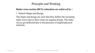 Principle and Working
Radar cross-section (RCS) reductions are achieved by :
• Vehicle Shape and Design
The shape and design are such that they deflect the incoming
radio waves due to their clean yet angular design. The radio
waves get deflected due to the presence of angled physical
elements.
Arya Institute of Engineering and Technology29-11-2020 6
 