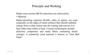 Principle and Working
Radar cross-section (RCS) reductions are achieved by :
• Material
Radar-absorbing material (RAM), often as paints, are used
esepically on the edges of metal surfaces they absorb radiated
energy from a radar station into the coating and convert it to
heat rather than reflect it back. Current technologies include
dielectric composites and metal fibers containing ferrite
isotopes. A commonly used material is known as “Iron Ball
Paint”.
Arya Institute of Engineering and Technology29-11-2020 9
 