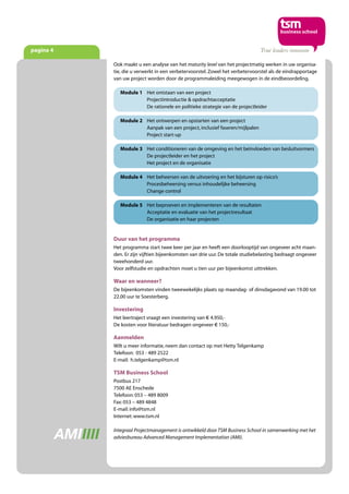 pagina 4
Duur van het programma
Het programma start twee keer per jaar en heeft een doorlooptijd van ongeveer acht maan-
den. Er zijn vijftien bijeenkomsten van drie uur. De totale studiebelasting bedraagt ongeveer
tweehonderd uur.
Voor zelfstudie en opdrachten moet u tien uur per bijeenkomst uittrekken.
Waar en wanneer?
De bijeenkomsten vinden tweewekelijks plaats op maandag- of dinsdagavond van 19.00 tot
22.00 uur te Soesterberg.
Investering
Het leertraject vraagt een investering van € 4.950,-
De kosten voor literatuur bedragen ongeveer € 150,-
Aanmelden
Wilt u meer informatie, neem dan contact op met Hetty Telgenkamp
Telefoon: 053 - 489 2522
E-mail: h.telgenkamp@tsm.nl
TSM Business School
Postbus 217
7500 AE Enschede
Telefoon: 053 – 489 8009
Fax: 053 – 489 4848
E-mail: info@tsm.nl
Internet: www.tsm.nl
Integraal Projectmanagement is ontwikkeld door TSM Business School in samenwerking met het
adviesbureau Advanced Management Implementation (AMI).
Ook maakt u een analyse van het maturity level van het projectmatig werken in uw organisa-
tie, die u verwerkt in een verbetervoorstel. Zowel het verbetervoorstel als de eindrapportage
van uw project worden door de programmaleiding meegewogen in de eindbeoordeling.
Module 1 Het ontstaan van een project
Projectintroductie & opdrachtacceptatie
De rationele en politieke strategie van de projectleider
Module 2 Het ontwerpen en opstarten van een project
Aanpak van een project, inclusief faseren/mijlpalen
Project start-up
Module 3 Het conditioneren van de omgeving en het beïnvloeden van besluitvormers
De projectleider en het project
Het project en de organisatie
Module 4 Het beheersen van de uitvoering en het bijsturen op risico’s
Procesbeheersing versus inhoudelijke beheersing
Change control
Module 5 Het beproeven en implementeren van de resultaten
Acceptatie en evaluatie van het projectresultaat
De organisatie en haar projecten
 