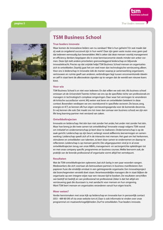 pagina 5
TSM Business School
True leaders innovate
Waar komen de innovatieve leiders van nu vandaan? Wat is hun geheim? En wat maakt dat
zij vaak zo ongekend succesvol zijn in hun werk? Daar zijn geen vaste routes voor, geen pad
dat iedereen eenvoudig kan bewandelen.Wel is zeker dat deze mensen voorbij management
en efficiency denken; begrippen die in onze kenniseconomie steeds minder een anker vor-
men. Deze tijd stelt andere prioriteiten: grensverleggend leiderschap en blijvende
innovatiekracht. Precies op dat snijvlak helpt TSM Business School mensen en organisaties
zich te ontwikkelen. Daarbij gaat het om veel meer dan technologische vernieuwing alleen.
Voor ons is leiderschap in innovatie óók de manier waarop je samenwerking organiseert,
vertrouwen en ruimte geeft aan anderen, verbindingen legt tussen onconventionele ideeën
en zelf in staat bent de allerzwakste signalen op te vangen dat de wereld een nieuwe koers
kiest.
Voor wie
TSM Business School is er niet voor iedereen. En dat willen we ook niet. Als business school
ontstaan uit de Universiteit Twente richten we ons op de specifieke niche van professionals en
managers in technologisch complexe omgevingen. Daar waar het vermogen te veranderen
dé kritische succesfactor vormt.Wij weten wat leren en ontwikkelen betekent in deze
context. Bovendien verdiepen we ons voortdurend in specifieke sectoren. De bouw, zorg,
energie en ICT, ze kennen elk hun eigen vernieuwingsagenda voor de komende decennia.
En wij kennen die ook. Dat maakt ons tot meer dan zomaar een business school; we zijn een
life long learning-partner met verstand van zaken.
Ontwikkeltrajecten
Innovatie en leiderschap. Het één kan niet zonder het ander, het ander niet zonder het één.
Maar hoe breng je die twee samen tot ontwikkeling? Innovatie vraagt volgens TSM vooral
om initiatief en ondernemerschap: je leert door te realiseren. Ondernemerschap is op de
zaak gericht. Leiderschap op zijn beurt, verlangt vooral zelfkennis, leervermogen en samen-
werking: Leiderschap speelt zich af in de interactie met mensen. Het gaat om het herkennen,
stimuleren en ontwikkelen van talenten. Je leert door samen te ondernemen en daarop te
reflecteren. Leiderschap is op mensen gericht. Die uitgangspunten vind je in al onze
ontwikkeltrajecten terug, van onze MBA’s, management- en sectorgerichte opleidingen tot
en met onze company specific programmes en business courses.Welke leervorm ook, de
praktijk van de lerende professional of organisatie vormt altijd het vertrekpunt.
Resultaten
Wat de TSM-ontwikkeltrajecten opleveren, laat zich lastig in een paar woorden vangen.
Medewerkers die zich voortaan als betrouwbare partners in business manifesteren. Een
papieren fusie die eindelijk omslaat in een geïntegreerde organisatie. Een innovatieproject
dat branchegenoten versteld doet staan.Verantwoordelijke managers die in staat blijken de
organisatie op een integere wijze naar een nieuwe tijd te loodsen. De resultaten verschillen
van bedrijf tot bedrijf, en van professional tot professional. Zeker is dat het altijd om
vernieuwing gaat die duurzaam is, met aandacht voor mensen en hun omgeving.
Want TSM leert mensen en organisaties veranderen vanuit hun eigen kracht.
Meer weten?
Verder kennismaken met onze kijk op leiderschap en innovatie kan in persoonlijk contact
(053 - 489 80 09) of via onze website tsm.nl. Daar is ook informatie te vinden over onze
programma’s en maatwerkmogelijkheden. Durf te ontwikkelen.True leaders innovate.
 