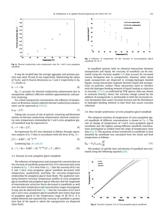 It may be recalled that the average aggregate and primary par-
ticle sizes were 70 and 23 nm respectively. Substituting the values
of ‘Da/Dp’ and D (fractal dimension) as 3 and 2 respectively in Eq.
(5), results in
kr ¼ 1 þ 9/ ð6Þ
Eq. (6) accounts for thermal conductivity enhancement due to
nanoparticle addition (effective-medium approximation) and par-
ticle clustering.
For a ﬁxed nanoparticle concentration, the inﬂuence of temper-
ature on Brownian motion-induced thermal conductivity enhance-
ment can be expressed as [19,23]:
kr;BM ¼ fðTÞ ð7Þ
Taking into account of role of particle clustering and Brownian
motion on thermal conductivity enhancement, thermal conductiv-
ity ratio–temperature relationship for 1 vol.% ceria–propylene gly-
col nanoﬂuid may be expressed as:
kr ¼ 1 þ 9/ þ fðTÞ ð8Þ
An expression for f(T) was obtained as follows through regres-
sion analysis of kr–T data in accordance with the form of Eq. (8):
fðTÞ ¼ 6:067 Â 10À5
T1:66
ð9Þ
Combining Eqs. (8) and (9)
kr ¼ 1 þ 9/ þ 6:067 Â 10À5
T1:66
ð27 T 40
CÞ ð10Þ
3.3. Viscosity of ceria–propylene glycol nanoﬂuids
The inﬂuence of temperature and nanoparticle concentration on
the viscosity of nanoﬂuids prepared from 14 h-ultrasonicated stock
is shown in Fig. 7. It is clear from Fig. 7 that the viscosity of 0.5 vol.
% and 1 vol.% ceria–propylene glycol nanoﬂuid decreased with
temperature, qualitatively matching the viscosity–temperature
relationship for propylene glycol (base ﬂuid). The qualitative sim-
ilarity between viscosity–temperature proﬁles of ceria–propylene
glycol nanoﬂuid and propylene glycol indicates that the magnitude
of intermolecular attractive forces decreased in nanoﬂuids as well
over the entire temperature and concentration ranges investigated.
It may also be observed from Fig. 7 that the viscosities of 0.5 vol.%
and 1 vol.% ceria–propylene glycol nanoﬂuids were lower than that
of propylene glycol in the temperature range of 30–70 °C. It is
widely believed and reported that viscosity of nanoﬂuid is greater
than that of the liquid in which the nanoparticles are dispersed
(base ﬂuid).
In nanoﬂuid systems with no chemical interactions between
nanoparticles and liquid, the viscosity of nanoﬂuid can be esti-
mated using the viscosity models [24] that account for increased
viscous dissipation due to nanoparticles. However when metal
oxide nanoparticles are dispersed in strongly-hydrogen bonded
liquids, strong interactions originate between liquid and nanopar-
ticles on particles’ surface. These interactions seem to interfere
with the hydrogen bonding network of liquid, leading to reduction
in viscosity [15,25], as conﬁrmed by FTIR spectra (data not shown
to maintain brevity). Hence the viscosity change caused by the
addition of nanoparticles is attributable to both the increased vis-
cous dissipation that causes viscosity increase and the disturbance
to hydrogen bonding network in base ﬂuid that causes viscosity
reduction.
3.4. Heat transfer performance of ceria–propylene glycol nanoﬂuids
The temporal variation of temperature of ceria–propylene gly-
col nanoﬂuids of different concentrations is shown in Fig. 8. The
rate of change of temperature of 1 vol.% ceria–propylene glycol
nanoﬂuids was the highest among different nanoﬂuid concentra-
tions investigated as evident from the slope of temperature–time
data (Fig. 8). The quantity of heat transferred to nanoﬂuids or heat
absorbed by nanoﬂuids was calculated from the initial and ﬁnal
temperature as follows:
Qnf ¼ Vnf Cp;nf qnf
dT
dt
ð11Þ
The product of speciﬁc heat and density of nanoﬂuid was esti-
mated using the following equation [26]:
Fig. 6. Thermal conductivity ratio–temperature data for 1 vol.% ceria–propylene
nanoﬂuid.
Fig. 7. Inﬂuence of temperature on the viscosity of ceria-propylene glycol
nanoﬂuids 30–70 °C.
Fig. 8. Transient response 723 of ceria-propylene glycol nanoﬂuids.
M. Prabhakaran et al. / Applied Thermal Engineering 102 (2016) 329–335 333
 