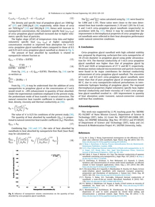 Cp;nf qnf ¼ Cp;PGqPGð1 À /Þ þ Cp;npqnp/ ð12Þ
The density and speciﬁc heat of propylene glycol are 1040 kg/
m3
[27] and 2500 J/kg K [28] respectively, while those of ceria
are 7650 kg/m3
[12] and 390 J/kg K [29]. Hence with increase in
nanoparticle concentration, the volumetric speciﬁc heat (qnf cp,nf)
of ceria–propylene glycol nanoﬂuid increased due to higher volu-
metric speciﬁc heat of particles.
The higher slope (dT/dt) of temperature–time data and higher
volumetric speciﬁc heat (qnf cp,nf) at higher nanoparticle
concentration resulted in improved heat absorption for 1 vol.%
ceria–propylene glycol nanoﬂuid when compared to those of 0.5
and 0.25 vol.% ceria–propylene glycol nanoﬂuid as shown in Fig. 9.
The amount of heat absorbed by nanoﬂuids is related to
nanoparticle volume fraction as
Qnf;/ ¼ 17:65/ þ 0:8785 ð13Þ
Qnf;/
0:8785
¼
17:65
0:8785
/ þ 1 ð14Þ
From Eq. (14), / ? 0, Qnf,0 = 0.8785. Therefore, Eq. (14) can be
re-written as
Qnf;/
Qnf;0
¼ 20:09/ þ 1 ð15Þ
From Eq. (15), it may be understood that the addition of ceria
nanoparticles to propylene glycol at the concentration of 1 vol.%
would result in $20% enhancement in quantity of heat absorbed.
Under the experimental conditions employed in the present study,
the predominant mode of heat transfer is natural convection. The
natural convective heat transfer coefﬁcient is related to speciﬁc
heat, density, viscosity and thermal conductivity as [30]:
hnf /
Cp;nf q2
nf
lnf knf
!n
knf ð16Þ
The value of ‘n’ is 0.25 for conditions of the present study [30].
The quantity of heat absorbed by nanoﬂuids (Qnf,/) is propor-
tional to natural convective heat transfer coefﬁcient (hnf). Therefore,
Qnf;/ / hnf ð17Þ
Combining Eqs. (16) and (17), the ratio of heat absorbed by
nanoﬂuids to heat absorbed by nanoparticle-free ﬂuid (base ﬂuid)
may be calculated as:
Qnf;/
Qnf;0
/
Cp;nf q2
nf
lnf knf
!0:25
knf
8

:
,
Cp;nf;0q2
nf;0
lnf;0knf;0
!0:25
knf;0
9
=
;
ð18Þ
The
Qnf ;1%
Qnf ;0
and
Qnf ;0:5%
Qnf;0
ratios calculated using Eq. (18) were found to
be 1.096 and 1.191. These ratios were closer to the ones deter-
mined from heat transfer experiments (1.10 and 1.201 for 0.5 vol.
% and 1 vol.% ceria–propylene glycol nanoﬂuids respectively) in
accordance with Eq. (15). Hence it may be concluded that the
improvement in thermophysical properties of ceria–propylene gly-
col nanoﬂuids were reﬂected in their heat absorption performance
under natural convective conditions.
4. Conclusions
Ceria–propylene glycol nanoﬂuid with high colloidal stability
was prepared by dispersing surfactant-free ceria nanoparticles of
18–25 nm diameter in propylene glycol using probe ultrasonica-
tion for 14 h. The thermal conductivity of 1 vol.% ceria–propylene
glycol nanoﬂuid was higher than that of propylene glycol by
10.7% and 18.8% at temperatures of 27 °C and 80 °C respectively.
Brownian motion-induced microconvection and particle clustering
were found to be major contributors for thermal conductivity
enhancement of ceria–propylene glycol nanoﬂuid. The viscosities
of 1 vol.% and 0.5 vol.% ceria–propylene glycol nanoﬂuids were
lower than that of pure propylene glycol at temperatures below
80 °C, due to ceria nanoparticles-induced perturbations in inter-
molecular hydrogen bonding of propylene glycol. The improved
thermophysical properties (higher volumetric speciﬁc heat, higher
thermal conductivity and lower viscosity) of 1 vol.% ceria–propy-
lene glycol nanoﬂuid resulted in $20% improvement in quantity
of heat absorption under transient, natural-convective constant
wall heat ﬂux conditions.
Acknowledgements
This work was supported by (i) PG teaching grant No: SR/NM/
PG-16/2007 of Nano Mission Council, Department of Science 
Technology (DST), India, (ii) Grant No: SR/FT/ET-061/2008, DST,
India, (iii) INSPIRE fellowship (Reg Nos: IF110312 and IF130529)
of Department of Science and Technology (DST), India and (iv)
Research  Modernization Project #1, SASTRA University, India.
References
[1] Q. He, S. Zeng, S. Wang, Experimental investigation on the efﬁciency of ﬂat-
plate solar collectors with nanoﬂuids, Appl. Therm. Eng. 88 (2015) 165–171,
http://dx.doi.org/10.1016/j.applthermaleng.2014.09.053.
[2] D. Reay, C. Ramshaw, A. Harvey, Process Intensiﬁcation, ﬁrst ed., Butterworth-
Heinemann Publishers, London, 2008.
[3] S.U.S. Choi, Enhancing thermal conductivity of ﬂuids with nanoparticles, in: D.
A. Singer, H.P. Wang (Eds.), Dev. Appl. Non-Newtonian Flows, American
Society of Mechanical Engineers, 1995, pp. 99–105.
[4] M.P. Beck, Y. Yuan, P. Warrier, A.S. Teja, The thermal conductivity of aqueous
nanoﬂuids containing ceria nanoparticles, J. Appl. Phys. 107 (2010) 1–4, http://
dx.doi.org/10.1063/1.3330506.
[5] T.S. Sreeremya, A. Krishnan, A. Peer Mohamed, U.S. Hareesh, S. Ghosh,
Synthesis and characterization of cerium oxide based nanoﬂuids: an efﬁcient
coolant in heat transport applications, Chem. Eng. J. 255 (2014) 282–289,
http://dx.doi.org/10.1016/j.cej.2014.06.061.
[6] E. Elis Josna Mary, K.S. Suganthi, S. Manikandan, N. Anusha, K.S. Rajan, Cerium
oxide–ethylene glycol nanoﬂuids with improved transport properties:
preparation and elucidation of mechanism, J. Taiwan Inst. Chem. Eng. 49
(2015) 183–191, http://dx.doi.org/10.1016/j.jtice.2014.10.027.
[7] S. Özerinç, S. Kakaç, A.G. Yazıcıog˘lu, Enhanced thermal conductivity of
nanoﬂuids: a state-of-the-art review, Microﬂuid. Nanoﬂuid. 8 (2010) 145–
170, http://dx.doi.org/10.1007/s10404-009-0524-4.
[8] P.C. Mishra, S. Mukherjee, S.K. Nayak, A. Panda, A brief review on viscosity of
nanoﬂuids, Int. Nano Lett. 4 (2014) 109–120, http://dx.doi.org/10.1007/
s40089-014-0126-3.
[9] S. Manikandan, N. Karthikeyan, M. Silambarasan, K.S. Rajan, Sub-micron
dispersions of sand in water prepared by stirred bead milling and
ultrasonication: a potential coolant, Appl. Therm. Eng. 44 (2012) 1–10,
http://dx.doi.org/10.1016/j.applthermaleng.2012.04.004.
Fig. 9. Inﬂuence of nanoparticle volume concentration on the quantity of heat
absorbed by ceria-propylene glycol nanoﬂuids.
334 M. Prabhakaran et al. / Applied Thermal Engineering 102 (2016) 329–335
 