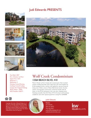 Judi Edwards PRESENTS
Year Built: 2007
No. of Stories: 1st Floor
Square Feet: 1623
Bedrooms: 3
Bathrooms: 2
Heating: Central Heating
Cooling: Central Cooling
Garage: Not Assigned Parking
Water: Water - Public
MLS Number: 836675
Wolf Creek Condominium
13364 BEACH BLVD, 410
Move-in Ready 1st Floor Condo with screened patio. New insulated
window installed December 2015. Open floor plan with breakfast bar
& fully equipped kitchen, stainless steel appliances, spacious living and
dining room. Walk-in closet in Master Bath & dual vanities. Security
system, concrete block construction, condo fee includes water &
sewer, on site PM & maintenance crew, next door shopping center.
Handicap accessible. New A/C Motor 4/7/14. Furniture and furnishings
available for sale under separate agreement. Listing Price: $180,000
Realtor
SL3328296
904-247-0059
904-466-8667
judisellsﬂorida@gmail.com
judiedwards.kwrealty.com
Judith Edwards
Copyright 2016 Keller Williams® Realty, Inc. If
you have a brokerage relationship with another
agency, this is not intended as a solicitation. All
information deemed reliable but not guaranteed.
Equal Opportunity Housing Provider. Each office is
independently owned and operated.
 