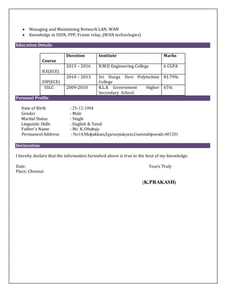  Managing and Maintaining Network LAN, WAN
 Knowledge in ISDN, PPP, Frame relay, (WAN technologies)
Education Details
Course
Duration Institute Marks
B.E(ECE)
2013 – 2016 R.M.D Engineering College 6 CGPA
DIP(ECE)
2010 – 2013 Sri Durga Devi Polytechnic
College
81.79%
SSLC 2009-2010 K.L.K Government Higher
Secondary School
65%
Personal Profile
Date of Birth : 25-12-1994
Gender : Male
Marital Status : Single
Linguistic Skills : English & Tamil
Father’s Name : Mr. K.Obulraju
Permanent Address : No14,Melpakkam,Eguvarpalayam,Gummidipoondi-601201
Declaration
I hereby declare that the information furnished above is true to the best of my knowledge.
Date: Yours Truly
Place: Chennai
(K.PRAKASH)
 