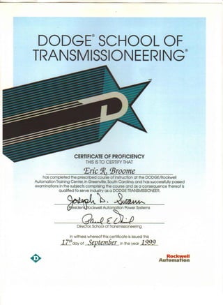 DODGE® SCHOOL OF
TRANSMISSIONEERING®
CERTIFICATE OF PROFICIENCY
THIS ISTO CERTIFY THAT
f£ric !R. 'Broome
has completed the prescribed course of instruction at the DODGE/Rockwell
Automation Training Center, in Greenville, South Carolina, and has successfully passed
examinations in the subjects comprising the course and as a consequence thereof is
qualified to serve ind~a: a DODGE TRANSMISSIONEER.
Residen ockwell Automation Power Systems
Oa.-R £&.,pDirector, School of Transmissioneering
In witness whereof this certificate isissued this
17!3day of .5evtem6er in the year 19991.
Rockwell
Automation
 