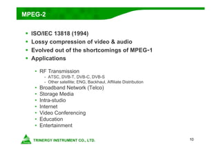 10
MPEG-2
 ISO/IEC 13818 (1994)
 Lossy compression of video & audio
 Evolved out of the shortcomings of MPEG-1
 Applications
• RF Transmission
- ATSC, DVB-T, DVB-C, DVB-S
- Other satellite; ENG, Backhaul, Affiliate Distribution
• Broadband Network (Telco)
• Storage Media
• Intra-studio
• Internet
• Video Conferencing
• Education
• Entertainment
 