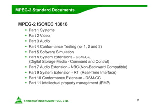 11
MPEG-2 ISO/IEC 13818
 Part 1 Systems
 Part 2 Video
 Part 3 Audio
 Part 4 Conformance Testing (for 1, 2 and 3)
 Part 5 Software Simulation
 Part 6 System Extensions - DSM-CC
(Digital Storage Media - Command and Control)
 Part 7 Audio Extension - NBC (Non-Backward Compatible)
 Part 9 System Extension - RTI (Real-Time Interface)
 Part 10 Conformance Extension - DSM-CC
 Part 11 Intellectual property management (IPMP)
MPEG-2 Standard Documents
 