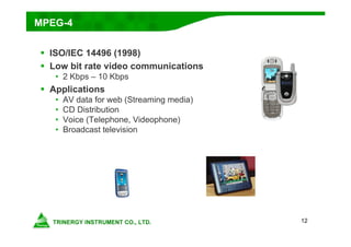12
MPEG-4
 ISO/IEC 14496 (1998)
 Low bit rate video communications
• 2 Kbps – 10 Kbps
 Applications
• AV data for web (Streaming media)
• CD Distribution
• Voice (Telephone, Videophone)
• Broadcast television
 