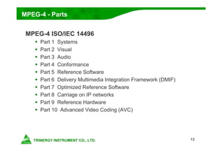 13
MPEG-4 - Parts
MPEG-4 ISO/IEC 14496
 Part 1 Systems
 Part 2 Visual
 Part 3 Audio
 Part 4 Conformance
 Part 5 Reference Software
 Part 6 Delivery Multimedia Integration Framework (DMIF)
 Part 7 Optimized Reference Software
 Part 8 Carriage on IP networks
 Part 9 Reference Hardware
 Part 10 Advanced Video Coding (AVC)
 