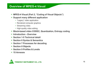 16
Overview of MPEG-4 Visual
 MPEG-4 Visual (Part 2, “Coding of Visual Objects”)
 Support many different application
• “Legacy” video application
• Rendered computer graphics
• Streaming video
• High-quality video editing
 Block-based video CODEC, Quantization, Entropy coding
 Introduction - Overview
 Section 1-5 Technical detail
 Section 6 Syntax & Semantics
 Section 7 Processes for decoding
 Section 8 Objects
 Section 9 Profiles & Levels
 15 Annexes
 