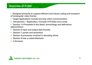 17
Overview of H.264
 Designed primarily to support efficient and robust coding and transport
of rectangular video frames
 Target applications include two-way video communication
 Introduction – Application, Concept of Profiles and Levels
 Section 1-5 Preamble to the detail, terminology and definitions,
abbreviations
 Section 6 input and output data formats
 Section 7 syntax and semantics
 Section 8 processes involved in decoding slices
 Section 9 how a coded bitstream
 4 Annexes
 