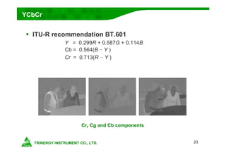 23
YCbCr
 ITU-R recommendation BT.601
Y = 0.299R + 0.587G + 0.114B
Cb = 0.564(B − Y )
Cr = 0.713(R − Y )
Cr, Cg and Cb components
 