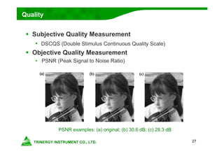 27
Quality
PSNR examples: (a) original; (b) 30.6 dB; (c) 28.3 dB
 Subjective Quality Measurement
• DSCQS (Double Stimulus Continuous Quality Scale)
 Objective Quality Measurement
• PSNR (Peak Signal to Noise Ratio)
 