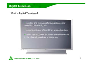 3
Digital Television
What is Digital Television?
 sending and receiving of moving images and
sound by discrete signals
 more flexible and efficient than analog television
 After June 12, 2009, full-power television stations
in the USA will broadcast in digital only
 