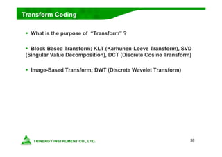 38
Transform Coding
 What is the purpose of “Transform” ?
 Block-Based Transform; KLT (Karhunen-Loeve Transform), SVD
(Singular Value Decomposition), DCT (Discrete Cosine Transform)
 Image-Based Transform; DWT (Discrete Wavelet Transform)
 