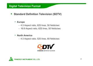 4
Digital Television Format
 Standard Definition Television (SDTV)
• Europe
- 4:3 Aspect ratio, 625 lines, 50 fields/sec
- 16:9 Aspect ratio, 625 lines, 50 fields/sec
• North America
- 4:3 Aspect ratio, 525 lines, 60 fields/sec
 
