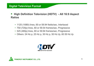 5
Digital Television Format
 High Definition Television (HDTV) - All 16:9 Aspect
Ratios
• 1125 (1080i) lines, 60 or 59.94 fields/sec, Interlaced
• 750 (720p) lines, 60 or 59.54 frames/sec, Progressive
• 525 (480p) lines, 60 or 59.94 frames/sec, Progressive
• Others: 24 Hz p, 25 Hz p, 30 Hz p, 50 Hz i/p, 60 50 Hz i/p
 