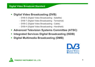 6
Digital Video Broadcast Standard
 Digital Video Broadcasting (DVB)
- DVB-S (Digital Video Broadcasting - Satellite)
- DVB-T (Digital Video Broadcasting - Terrestrial)
- DVB-C (Digital Video Broadcasting - Cable)
- DVB-H (Digital Video Broadcasting - Handheld)
 Advanced Television Systems Committee (ATSC)
 Integrated Services Digital Broadcasting (ISDB)
 Digital Multimedia Broadcasting (DMB)
 