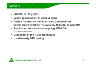 9
MPEG-1
 ISO/IEC 11172 (1993)
 Lossy compression of video & audio
 Design focused on non-interlaced (progressive)
Source Input Format (SIF) = 352x240, 352x288, or 320x240
 Application was media storage e.g. CD-ROM
~1.5 Mbps data rate
 Uses most of the H.261 techniques
 Used in early DTV testing
 