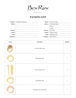 PACKING LIST
Company: Independent Magazine Return: Bex Rox London
Address: Address: 18 All Saints Road
Unit 14
London
Postcode: Postcode: W11 1HH
Contact: Contact: Natsumi Loasby
Email: Email: nat@bexrox.com
Telephone: Telephone: 020 7792 9671
Image Description Quantity
Love Knot Ring- Gold 1
Ostara Ring- Gold 1
Freya Earrings- Gold 1
Tara Bangle- Gold 1
Tara Bangle- Rose Gold/ Silver 1
 