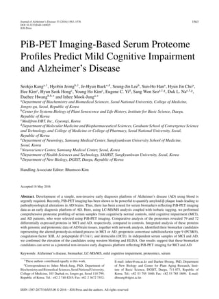 Journal of Alzheimer’s Disease 53 (2016) 1563–1576
DOI 10.3233/JAD-160025
IOS Press
1563
PiB-PET Imaging-Based Serum Proteome
Proﬁles Predict Mild Cognitive Impairment
and Alzheimer’s Disease
Seokjo Kanga,1
, Hyobin Jeongb,1
, Je-Hyun Baeka,d
, Seung-Jin Leeb
, Sun-Ho Hana
, Hyun Jin Choa
,
Hee Kimc
, Hyun Seok Hongc
, Young Ho Kimc
, Eugene C. Yid
, Sang Won Seoe,f,g
, Duk L. Nae,f,g
,
Daehee Hwangb,h,∗
and Inhee Mook-Junga,∗
aDepartment of Biochemistry and Biomedical Sciences, Seoul National University, College of Medicine,
Jongro-gu, Seoul, Republic of Korea
bCenter for Systems Biology of Plant Senescence and Life History, Institute for Basic Science, Daegu,
Republic of Korea
cMedifron DBT, Inc., Gyeongi, Korea
dDepartment of Molecular Medicine and Biopharmaceutical Sciences, Graduate School of Convergence Science
and Technology, and College of Medicine or College of Pharmacy, Seoul National University, Seoul,
Republic of Korea
eDepartment of Neurology, Samsung Medical Center, Sungkyunkwan University School of Medicine,
Seoul, Korea
fNeuroscience Center, Samsung Medical Center, Seoul, Korea
gDepartment of Health Sciences and Technology, SAIHST, Sungkyunkwan University, Seoul, Korea
hDepartment of New Biology, DGIST, Daegu, Republic of Korea
Handling Associate Editor: Bhumsoo Kim
Accepted 18 May 2016
Abstract. Development of a simple, non-invasive early diagnosis platform of Alzheimer’s disease (AD) using blood is
urgently required. Recently, PiB-PET imaging has been shown to be powerful to quantify amyloid-␤ plaque loads leading to
pathophysiological alterations in AD brains. Thus, there has been a need for serum biomarkers reﬂecting PiB-PET imaging
data as an early diagnosis platform of AD. Here, using LC-MS/MS analysis coupled with isobaric tagging, we performed
comprehensive proteome proﬁling of serum samples from cognitively normal controls, mild cognitive impairment (MCI),
and AD patients, who were selected using PiB-PET imaging. Comparative analysis of the proteomes revealed 79 and 72
differentially expressed proteins in MCI and AD, respectively, compared to controls. Integrated analysis of these proteins
with genomic and proteomic data of AD brain tissues, together with network analysis, identiﬁed three biomarker candidates
representing the altered proteolysis-related process in MCI or AD: proprotein convertase subtilisin/kexin type 9 (PCSK9),
coagulation factor XIII, A1 polypeptide (F13A1), and dermcidin (DCD). In independent serum samples of MCI and AD,
we conﬁrmed the elevation of the candidates using western blotting and ELISA. Our results suggest that these biomarker
candidates can serve as a potential non-invasive early diagnosis platform reﬂecting PiB-PET imaging for MCI and AD.
Keywords: Alzheimer’s disease, biomarker, LC-MS/MS, mild cognitive impairment, proteomics, serum
1These authors contributed equally to this work.
∗Correspondence to: Inhee Mook-Jung, PhD, Department of
BiochemistryandBiomedicalSciences,SeoulNationalUniversity,
College of Medicine, 103 Daehak-ro, Jongro-gu, Seoul 110-799,
Republic of Korea. Tel.: +82 2 740 8245; Fax: +82 2 3672 7352;
E-mail: inhee@snu.ac.kr and Daehee Hwang, PhD, Department
of New Biology and Center for Plant Aging Research, Insti-
tute of Basic Science, DGIST, Daegu, 711-873, Republic of
Korea. Tel.: +82 53 785 1840; Fax: +82 53 785 1809; E-mail:
dhwang@dgist.ac.kr.
ISSN 1387-2877/16/$35.00 © 2016 – IOS Press and the authors. All rights reserved
 