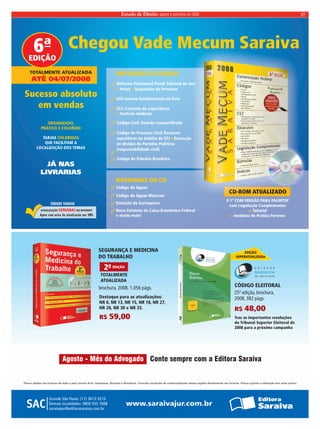 Estado de Direito, agosto e setembro de 2008 17 
Chegou Vade Mecum Saraiva 
6ª 
EDIÇÃO 
TOTALMENTE ATUALIZADA 
ATÉ 04/07/2008 
NOVIDADES DA EDIÇÃO 
Reforma Processual Penal: Tribunal do Júri 
 Suspensão do Processo Prova  
659 normas fundamentais no livro 
CLT: Contrato de experiência 
 Centrais sindicais 
Código Civil: Guarda compartilhada 
Código de Processo Civil: Recursos 
repetitivos no âmbito do STJ Execução 
de dívidas de Partidos Políticos 
(responsabilidade civil) 
Código de Trânsito Brasileiro 
NOVIDADES DO CD 
 
Código de Águas 
Código de Águas Minerais 
Estatuto do Garimpeiro 
Novo Estatuto da Caixa Econômica Federal 
e muito mais! 
CD-ROM ATUALIZADO 
0 1º COM VERSÃO PARA PALMTOP 
com Legislação Complementar 
Tutorial 
+ 
modelos de Prática Forense 
EDIÇÃO 
SUPERATUALIZADA 
CÓDIGO ELEITORAL 
25ª edição, brochura, 
2008, 382 págs. 
SEGURANÇA E MEDICINA 
DO TRABALHO 
2ª EDIÇÃO 
TOTALMENTE 
ATUALIZADA 
brochura, 2008, 1.056 págs. 
+ 
Destaque para as atualizações: 
NR 6, NR 13, NR 15, NR 18, NR 27, 
NR 28, NR 30 e NR 33. R$ 48,00 
R$ 59,00 
Sucesso absoluto 
em vendas 
ORGANIZADO, 
PRÁTICO E COLORIDO 
TARJAS 
COLORIDAS 
QUE FACILITAM A 
LOCALIZAÇÃO DOS TEMAS 
JÁ NAS 
LIVRARIAS 
ATUALIZAÇÃO SEMANAL NA INTERNET 
Traz as importantes resoluções 
do Tribunal Superior Eleitoral de 
2008 para a próxima campanha 
Agosto - Mês do Advogado Conte sempre com a Editora Saraiva 
Preços válidos nas livrarias de todo o país, exceto Acre, Amazonas, Roraima e Rondônia. Consulte condições de comercialização nessas regiões diretamente nas livrarias. Preços sujeitos a alteração sem aviso prévio. 
 