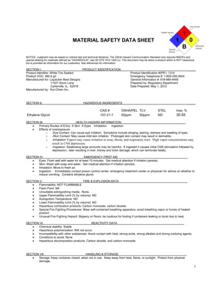 1 
1 
MATERIAL SAFETY DATA SHEET 1 0 
B 
NOTICE: Judgment may be based on indirect test and technical literature. The OSHA Hazard Communication Standard only requires MSDS's and special labeling for materials defined as "HAZARDOUS"; see 29 CFR 1910.1200 (c). This document may be about a product which is NOT hazardous but is provided as information for our customers. See references for information. 
SECTION I. PRODUCT IDENTIFICATION ____ 
Product Identifier: White Tire Sealant Product Identification #(PIF): 1314 
Product VOC: 480.6 g/l Emergency Telephone #: 1-800-255-3924 
Manufactured for: Liquitube/ Best Designs General Information #: 618-985-4445 
11521 Kevin Lane Prepared by: Regulatory Department 
Carterville, IL. 62918 Date Prepared: May 1, 2012 
Manufactured by: Kor-Chem Inc. 
SECTION II. HAZARDOUS INGREDIENTS _____ 
CAS # OSHA/PEL TLV STEL max. % Ethylene Glycol 107-21-1 50ppm50ppmND35-55 
SECTION III. HEALTH HAZARD INFORMATION 
• Primary Routes of Entry: X Skin X Eyes Inhalation Ingestion 
• Effects of overexposure: 
o -Eye Contact: Can cause eye irritation. Symptoms include stinging, tearing, redness and swelling of eyes. 
o -Skin Contact: May cause mild skin irritation. Prolonged skin contact may result in dermatitis. 
o -Inhalation Vapors may cause irritation to nose, throat, and respiratory tract. High vapor concentrations may result in CNS depression. 
o -Ingestion: Swallowing large amounts may be harmful. If ingested it causes initial CNS stimulation followed by depression., later resulting in liver, kidney and brain damage, which can terminate fatally. 
SECTION IV. EMERGENCY FIRST AID 
• Eyes: Flush well with water for at least 15 minutes. Get medical attention if irritation persists. 
• Skin: Wash with soap and water. Get medical attention if irritation persists. 
• Inhalation: Move to fresh air. 
• Ingestion: : Immediately contact poison control center, emergency treatment center or physician for advice on whether to induce vomiting. Contains ethylene glycol. 
SECTION V. FIRE & EXPLOSION DATA _ 
• Flammability: NOT FLAMMABLE 
• Flash Point: NA 
• Unsuitable extinguishing media: None. 
• Upper Flammability Limit (% by volume): ND 
• Autoignition Temperature: ND 
• Lower Flammability Limit (% by volume): ND 
• Hazardous combustion products: Carbon monoxide, carbon dioxide. 
• Special Fire Fighting Procedures: Wear self-contained breathing apparatus; avoid breathing vapor or fumes of heated product. 
• Unusual Fire Fighting Hazard: Slippery on floors; be cautious for footing if containers leaking or burst due to heat. 
SECTION VI. REACTIVITY DATA 
• Chemical stability: Stable 
• Hazardous polymerization: Will not occur. 
• Incompatibility with other substances: Avoid contact with heat, strong acids, strong alkalies and strong oxidizing agents. 
• Conditions to avoid: None 
• Hazardous decomposition products: Carbon dioxide, and carbon monoxide. 
SECTION VII. HANDLING & STORAGE 
• Storage: Keep container closed, when not in use. Keep away from heat, flame, or sunlight. Protect from physical damage.  