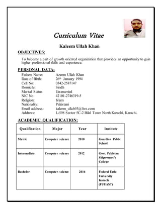 Curriculum Vitae
Kaleem Ullah Khan
OBJECTIVES:
To become a part of growth oriented organization that provides an opportunity to gain
higher professional skills and experience.
PERSONAL DATA:
Fathers Name: Azeem Ullah Khan
Date of Birth: 26th January 1994
Cell No: 0342-2587147
Domicile: Sindh
Marital Status: Un-married
NIC No: 42101-2746319-5
Religion: Islam
Nationality: Pakistani
Email address: kaleem_ullah93@live.com
Address: L-598 Sector 5C-2 Bilal Town North Karachi, Karachi.
ACADEMIC QUALIFICATION:
Qualification Major Year Institute
Metric Computer science 2010 Guardian Public
School
Intermediate Computer science 2012 Govt. Pakistan
Shipowners’s
College
Bachelor Computer science 2016 Federal Urdu
University
Karachi
(FUUAST)
 