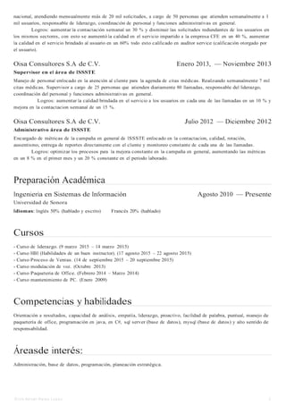 Erick Ad rian Retes Lo pe z 2
nacional, atendiendo mensualmente más de 20 mil solicitudes, a cargo de 50 personas que atienden semanalmente a 1
mil usuarios, responsable de liderazgo, coordinación de personal y funciones administrativas en general.
Logros: aumentar la contactación semanal un 30 % y disminuir las solicitudes redundantes de los usuarios en
los mismos sectores, con esto se aumentó la calidad en el servicio impartido a la empresa CFE en un 40 %, aumentar
la calidad en el servicio brindado al usuario en un 60% todo esto calificado en auditor service (calificación otorgado por
el usuario).
Oisa Consultores S.A de C.V. Enero 2013, — Noviembre 2013
Supervisor en el área de ISSSTE
Manejo de personal enfocado en la atención al cliente para la agenda de citas médicas. Realizando semanalmente 7 mil
citas médicas. Supervisor a cargo de 25 personas que atienden diariamente 80 llamadas, responsable del liderazgo,
coordinación del personal y funciones administrativas en general.
Logros: aumentar la calidad brindada en el servicio a los usuarios en cada una de las llamadas en un 10 % y
mejora en la contactacion semanal de un 15 %.
Oisa Consultores S.A de C.V. Julio 2012 — Diciembre 2012
Administrativo área de ISSSTE
Encargado de métricas de la campaña en general de ISSSTE enfocado en la contactacion, calidad, rotación,
ausentismo, entrega de reportes directamente con el cliente y monitoreo constante de cada una de las llamadas.
Logros: optimizar los procesos para la mejora constante en la campaña en general, aumentando las métricas
en un 8 % en el primer mes y un 20 % constante en el periodo laborado.
Preparación Académica
Ingeniería en Sistemas de Información Agosto 2010 — Presente
Universidad de Sonora
Idiomas: Inglés 50% (hablado y escrito) Francés 20% (hablado)
Cursos
- Curso de liderazgo. (9 marzo 2015 – 14 marzo 2015)
- Curso HBI (Habilidades de un buen instructor). (17 agosto 2015 – 22 agosto 2015)
- Curso Proceso de Ventas. (14 de septiembre 2015 – 20 septiembre 2015)
- Curso modulación de voz. (Octubre 2013)
- Curso Paqueteria de Office. (Febrero 2014 – Marzo 2014)
- Curso mantenimiento de PC. (Enero 2009)
Competencias y habilidades
Orientación a resultados, capacidad de análisis, empatía, liderazgo, proactivo, facilidad de palabra, puntual, manejo de
paquetería de office, programación en java, en C#, sql server (base de datos), mysql (base de datos) y alto sentido de
responsabilidad.
Áreasde interés:
Administración, base de datos, programación, planeación estratégica.
 