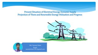Present Situation of Electrical Energy Demand, Supply
Projection of Them and Renewable Energy Utilization and Progress
Md. Nazmul Islam
Email:
nazmulislam1581@gmail.com
 