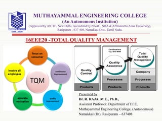 Presented by
Dr. R. RAJA, M.E., Ph.D.,
Assistant Professor, Department of EEE,
Muthayammal Engineering College, (Autonomous)
Namakkal (Dt), Rasipuram – 637408
16EEE20 -TOTAL QUALITY MANAGEMENT
MUTHAYAMMAL ENGINEERING COLLEGE
(An Autonomous Institution)
(Approved by AICTE, New Delhi, Accredited by NAAC, NBA & Affiliated to Anna University),
Rasipuram - 637 408, Namakkal Dist., Tamil Nadu.
 